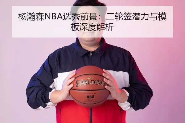杨瀚森NBA选秀前景：二轮签潜力与模板深度解析
