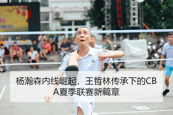 杨瀚森内线崛起，王哲林传承下的CBA夏季联赛新篇章