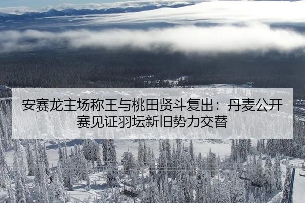 安赛龙主场称王与桃田贤斗复出：丹麦公开赛见证羽坛新旧势力交替