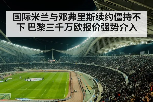国际米兰与邓弗里斯续约僵持不下 巴黎三千万欧报价强势介入